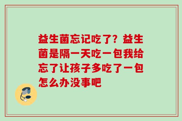 益生菌忘记吃了?益生菌是隔一天吃一包我给忘了让孩子多吃了一包怎么办没事吧 益生菌忘记吃了?益生菌是隔一天吃一包我给忘了让孩子多吃了一包怎么办没事吧