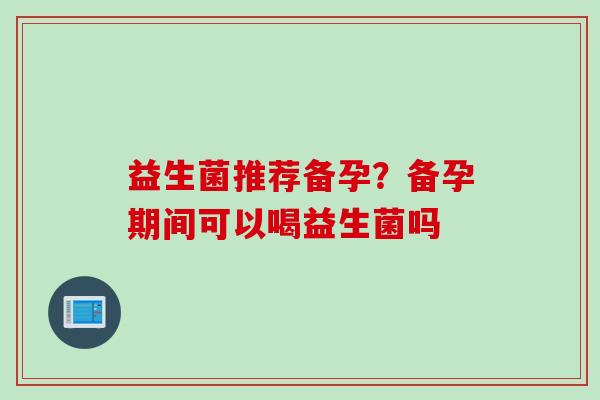 益生菌推荐备孕?备孕期间可以喝益生菌吗 益生菌推荐备孕?备孕期间可以喝益生菌吗