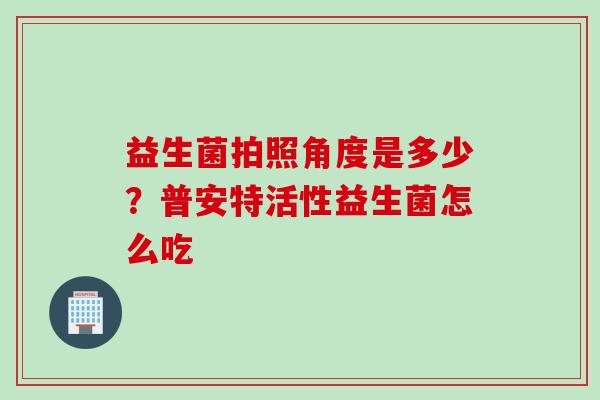 益生菌拍照角度是多少?普安特活性益生菌怎么吃 益生菌拍照角度是多少?普安特活性益生菌怎么吃