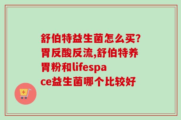 舒伯特益生菌怎么买?胃反酸反流,舒伯特养胃粉和lifespace益生菌哪个比较好 舒伯特益生菌怎么买?胃反酸反流,舒伯特养胃粉和lifespace益生菌哪个比较好