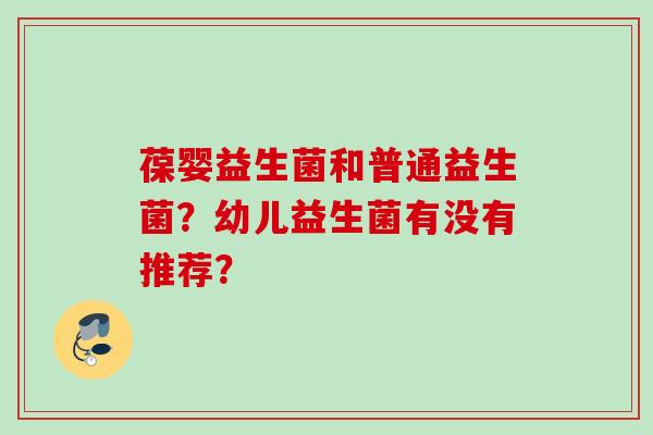 葆婴益生菌和普通益生菌?幼儿益生菌有没有推荐? 葆婴益生菌和普通益生菌?幼儿益生菌有没有推荐?