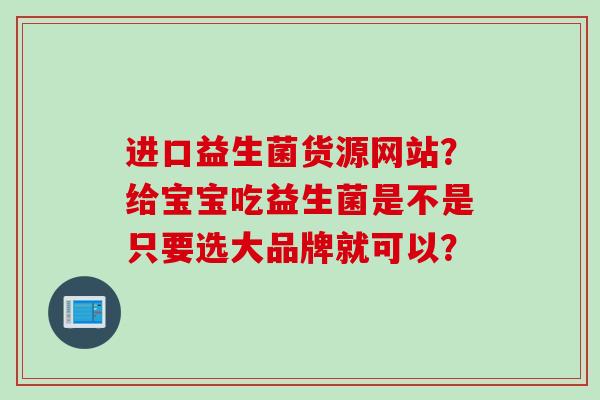 进口益生菌货源网站?给宝宝吃益生菌是不是只要选大品牌就可以? 进口益生菌货源网站?给宝宝吃益生菌是不是只要选大品牌就可以?