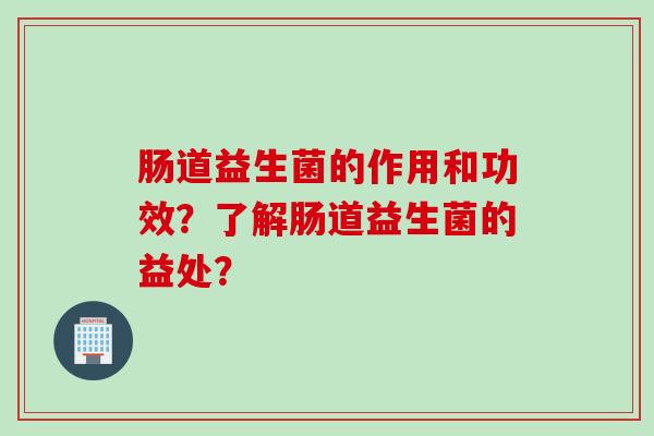肠道益生菌的作用和功效？了解肠道益生菌的益处？