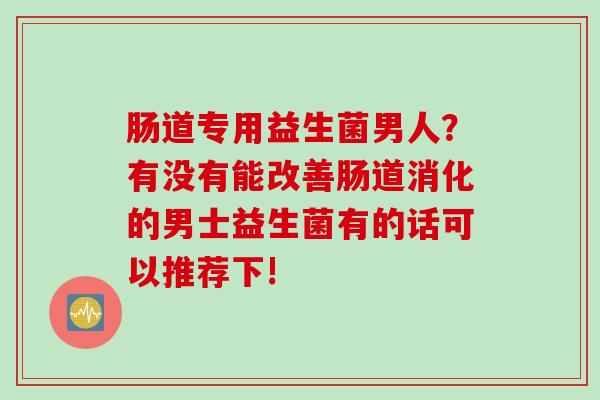 肠道专用益生菌男人？有没有能改善肠道消化的男士益生菌有的话可以推荐下!