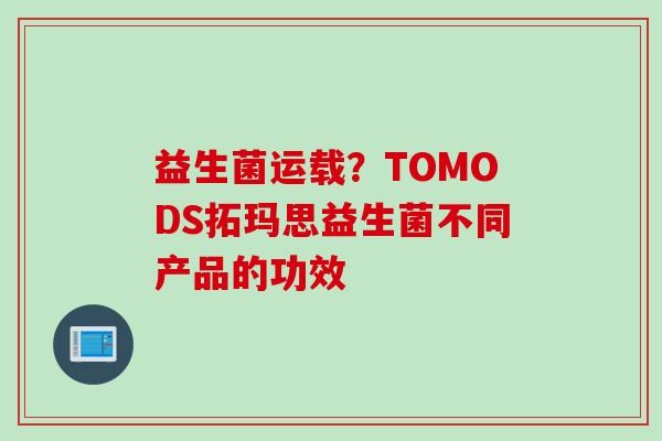 益生菌运载？TOMODS拓玛思益生菌不同产品的功效