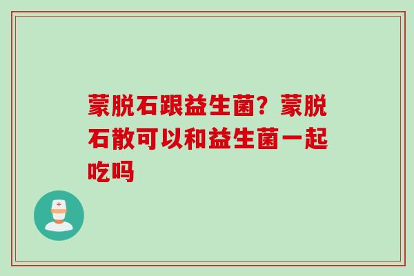 蒙脱石跟益生菌？蒙脱石散可以和益生菌一起吃吗