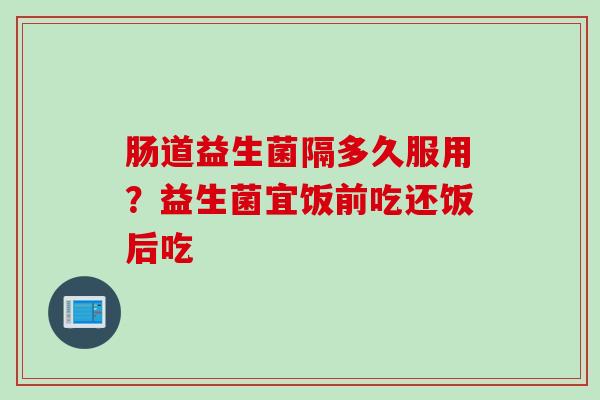 肠道益生菌隔多久服用？益生菌宜饭前吃还饭后吃