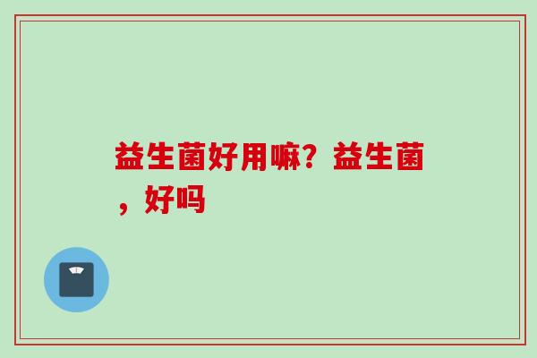 益生菌好用嘛？益生菌，好吗