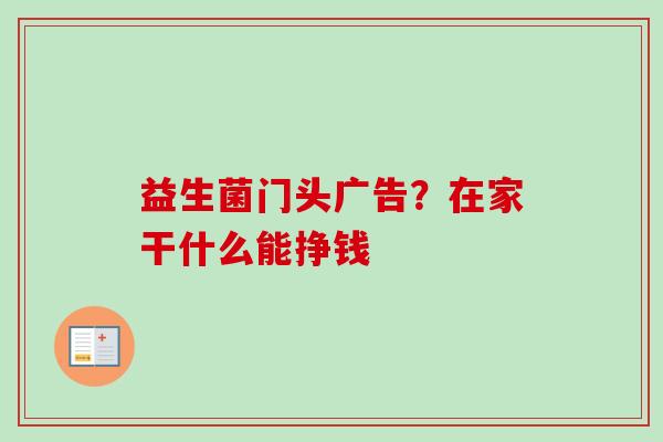 益生菌门头广告？在家干什么能挣钱