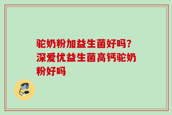 驼奶粉加益生菌好吗？深爱优益生菌高钙驼奶粉好吗