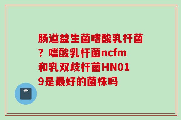 肠道益生菌嗜酸乳杆菌？嗜酸乳杆菌ncfm和乳双歧杆菌HN019是好的菌株吗