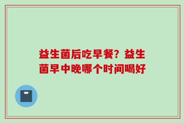 益生菌后吃早餐？益生菌早中晚哪个时间喝好