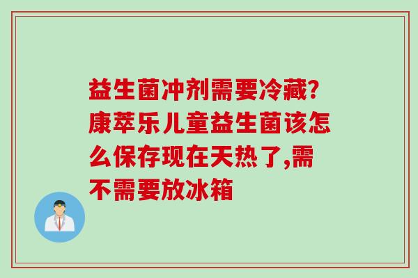 益生菌冲剂需要冷藏？康萃乐儿童益生菌该怎么保存现在天热了,需不需要放冰箱