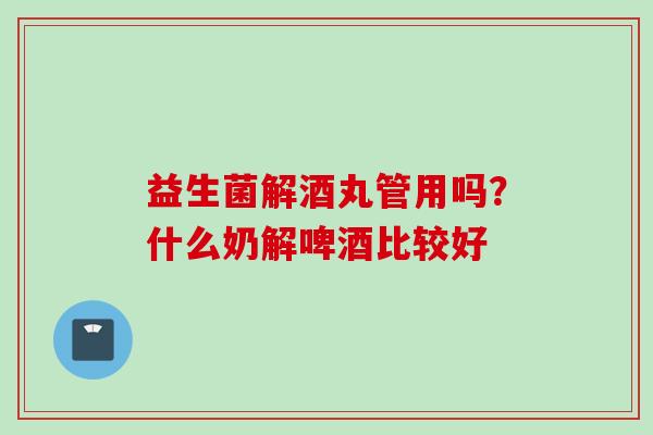 益生菌解酒丸管用吗？什么奶解啤酒比较好