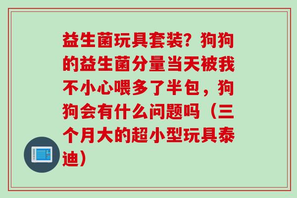 益生菌玩具套装？狗狗的益生菌分量当天被我不小心喂多了半包，狗狗会有什么问题吗（三个月大的超小型玩具泰迪）