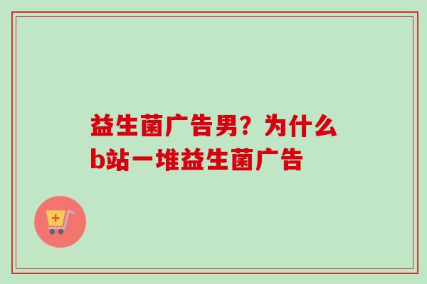 益生菌广告男？为什么b站一堆益生菌广告