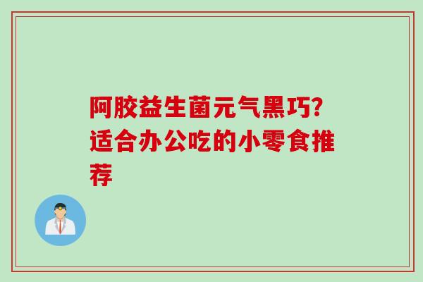 阿胶益生菌元气黑巧？适合办公吃的小零食推荐