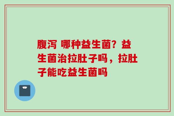  哪种益生菌？益生菌拉肚子吗，拉肚子能吃益生菌吗