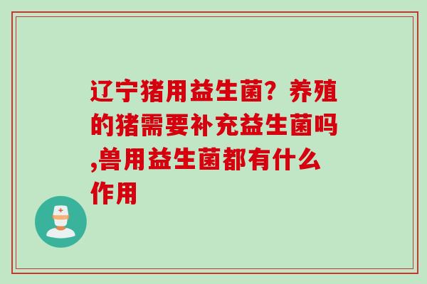 辽宁猪用益生菌？养殖的猪需要补充益生菌吗,兽用益生菌都有什么作用