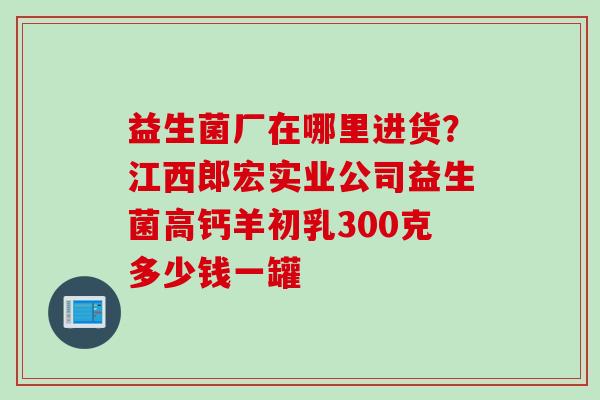 益生菌厂在哪里进货？江西郎宏实业公司益生菌高钙羊初乳300克多少钱一罐