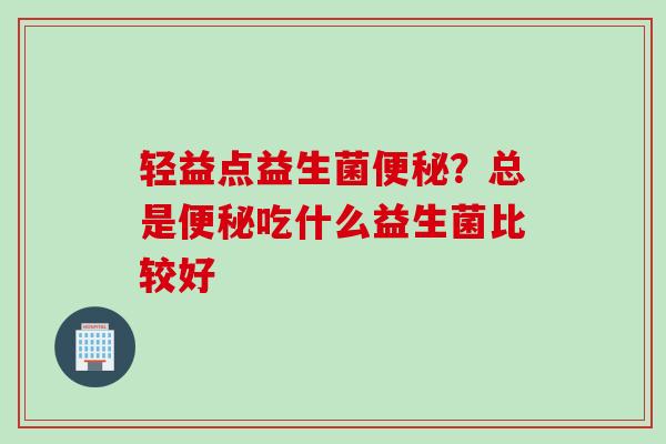 轻益点益生菌?总是吃什么益生菌比较好 轻益点益生菌?总是吃什么益生菌比较好