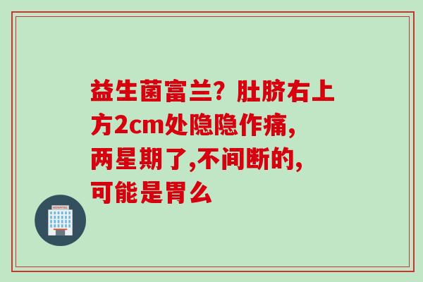 益生菌富兰?肚脐右上方2cm处隐隐作痛,两星期了,不间断的,可能是胃么 益生菌富兰?肚脐右上方2cm处隐隐作痛,两星期了,不间断的,可能是胃么