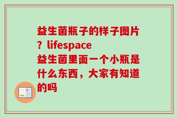 益生菌瓶子的样子图片？lifespace益生菌里面一个小瓶是什么东西，大家有知道的吗
