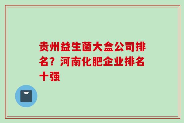 贵州益生菌大盒公司排名？河南化肥企业排名十强