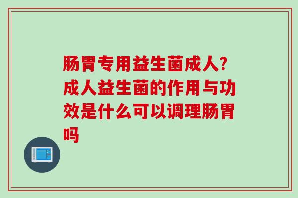 肠胃专用益生菌成人？成人益生菌的作用与功效是什么可以调理肠胃吗