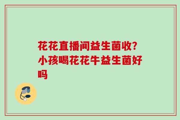 花花直播间益生菌收？小孩喝花花牛益生菌好吗