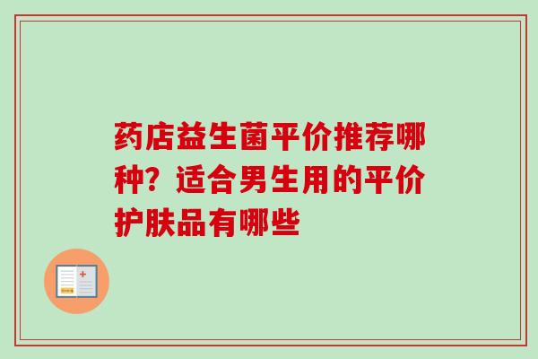 药店益生菌平价推荐哪种？适合男生用的平价护肤品有哪些
