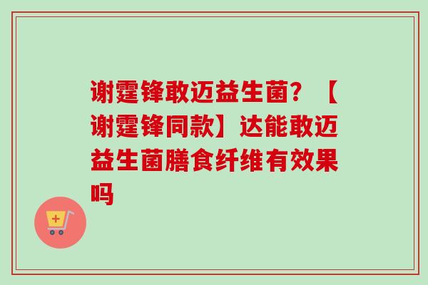 谢霆锋敢迈益生菌？【谢霆锋同款】达能敢迈益生菌膳食纤维有效果吗