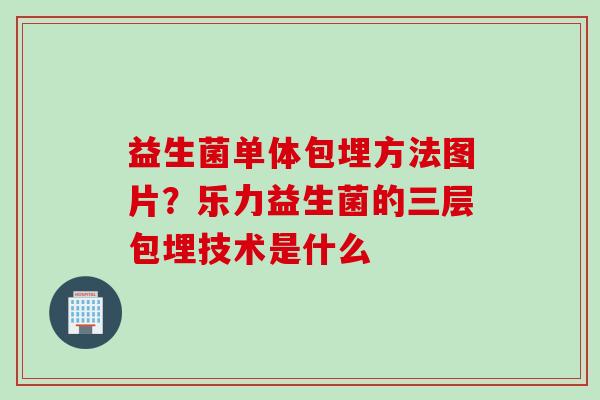 益生菌单体包埋方法图片？乐力益生菌的三层包埋技术是什么
