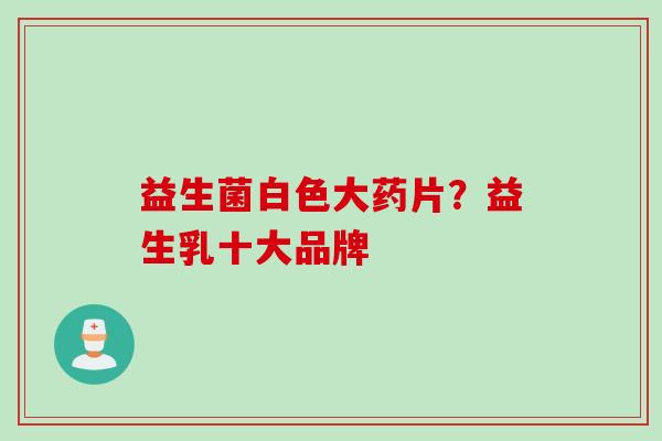 益生菌白色大药片？益生乳十大品牌