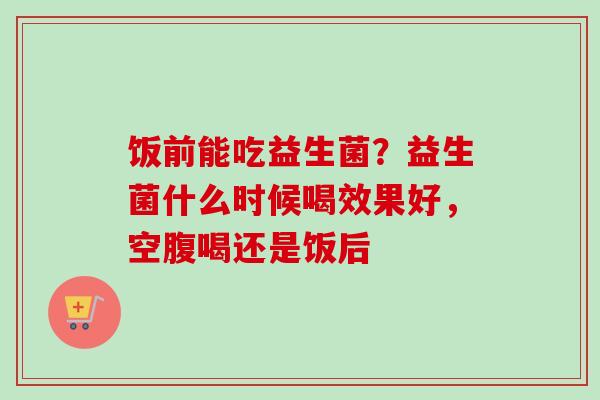饭前能吃益生菌？益生菌什么时候喝效果好，空腹喝还是饭后