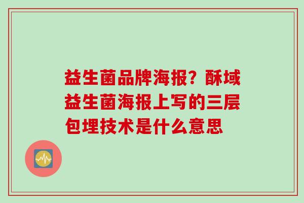 益生菌品牌海报?酥域益生菌海报上写的三层包埋技术是什么意思 益生菌品牌海报?酥域益生菌海报上写的三层包埋技术是什么意思