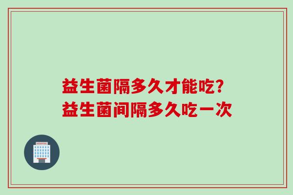 益生菌隔多久才能吃？益生菌间隔多久吃一次