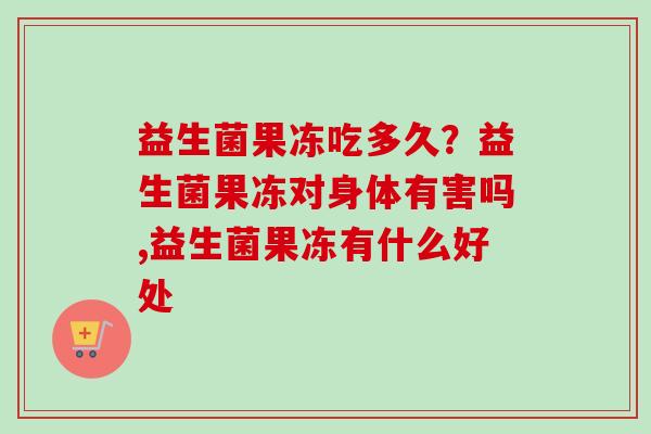 益生菌果冻吃多久?益生菌果冻对身体有害吗,益生菌果冻有什么好处 益生菌果冻吃多久?益生菌果冻对身体有害吗,益生菌果冻有什么好处