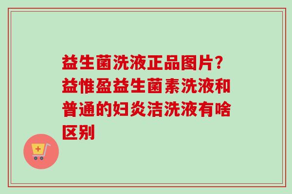 益生菌洗液正品图片？益惟盈益生菌素洗液和普通的妇炎洁洗液有啥区别