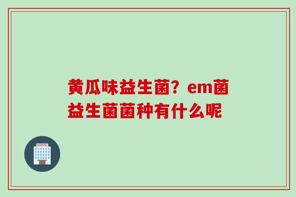 黄瓜味益生菌?em菌益生菌菌种有什么呢 黄瓜味益生菌?em菌益生菌菌种有什么呢