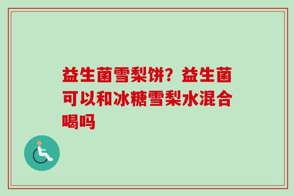 益生菌雪梨饼?益生菌可以和冰糖雪梨水混合喝吗 益生菌雪梨饼?益生菌可以和冰糖雪梨水混合喝吗