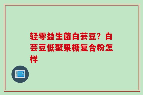 轻零益生菌白芸豆?白芸豆低聚果糖复合粉怎样 轻零益生菌白芸豆?白芸豆低聚果糖复合粉怎样