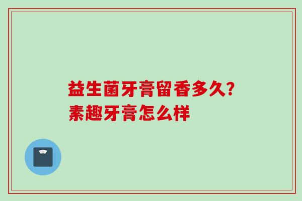 益生菌牙膏留香多久?素趣牙膏怎么样 益生菌牙膏留香多久?素趣牙膏怎么样