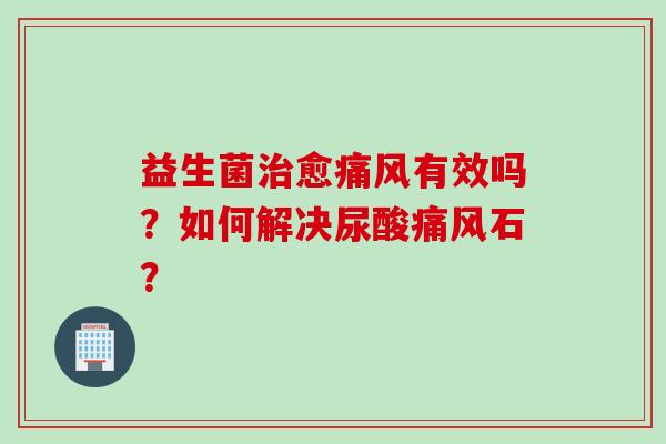 益生菌愈痛风有效吗？如何解决尿酸痛风石？