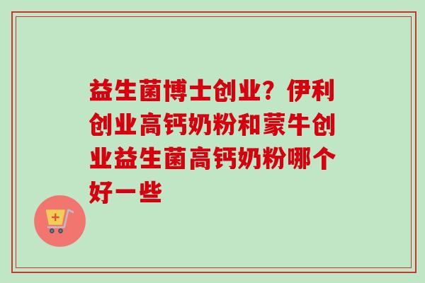 益生菌博士创业?伊利创业高钙奶粉和蒙牛创业益生菌高钙奶粉哪个好一些 益生菌博士创业?伊利创业高钙奶粉和蒙牛创业益生菌高钙奶粉哪个好一些
