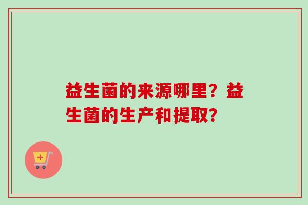 益生菌的来源哪里?益生菌的生产和提取? 益生菌的来源哪里?益生菌的生产和提取?