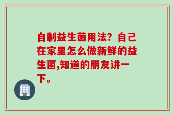 自制益生菌用法？自己在家里怎么做新鲜的益生菌,知道的朋友讲一下。