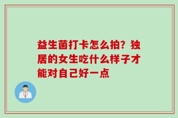 益生菌打卡怎么拍?独居的女生吃什么样子才能对自己好一点 益生菌打卡怎么拍?独居的女生吃什么样子才能对自己好一点