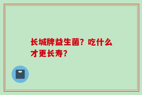 长城牌益生菌?吃什么才更长寿? 长城牌益生菌?吃什么才更长寿?