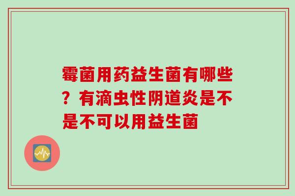 霉菌用药益生菌有哪些?有滴虫性炎是不是不可以用益生菌 霉菌用药益生菌有哪些?有滴虫性炎是不是不可以用益生菌